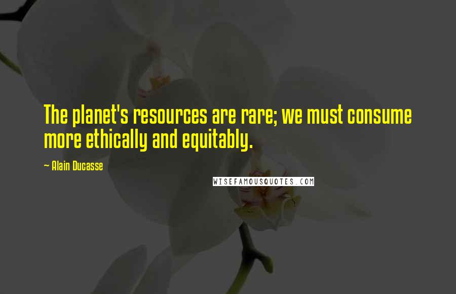 Alain Ducasse Quotes: The planet's resources are rare; we must consume more ethically and equitably.