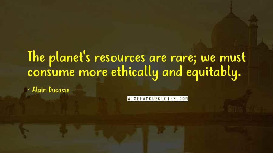 Alain Ducasse Quotes: The planet's resources are rare; we must consume more ethically and equitably.