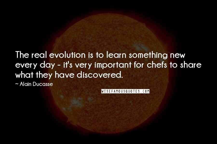 Alain Ducasse Quotes: The real evolution is to learn something new every day - it's very important for chefs to share what they have discovered.