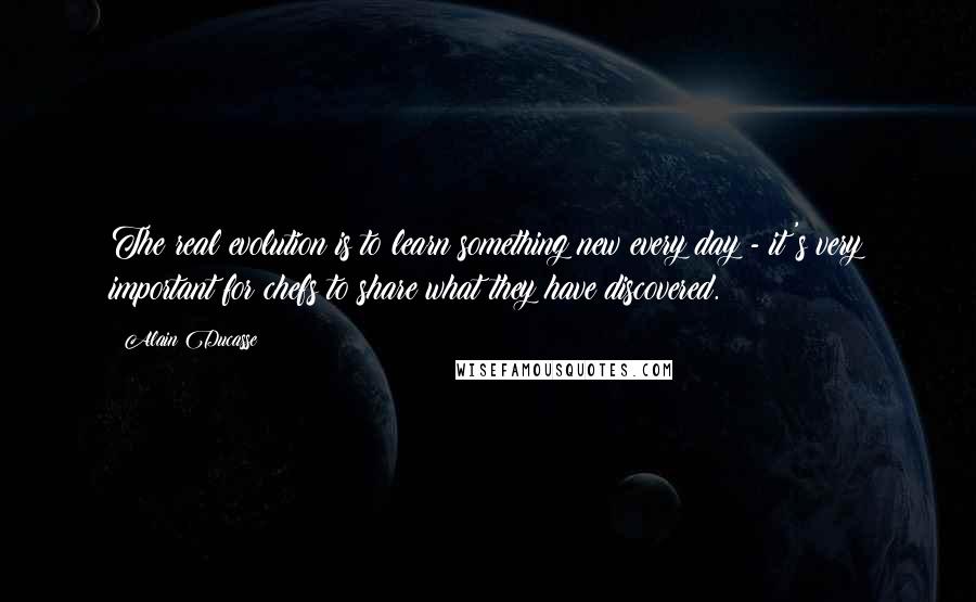 Alain Ducasse Quotes: The real evolution is to learn something new every day - it's very important for chefs to share what they have discovered.