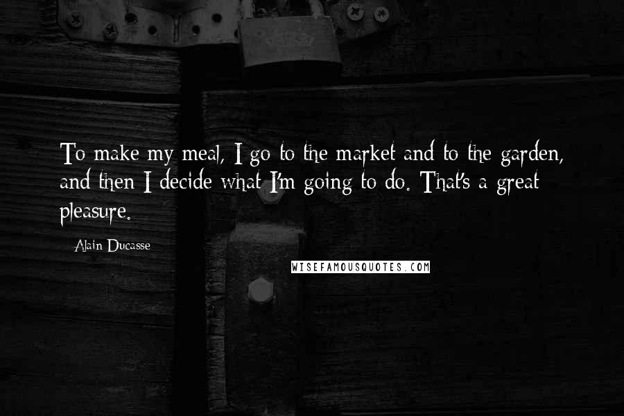 Alain Ducasse Quotes: To make my meal, I go to the market and to the garden, and then I decide what I'm going to do. That's a great pleasure.