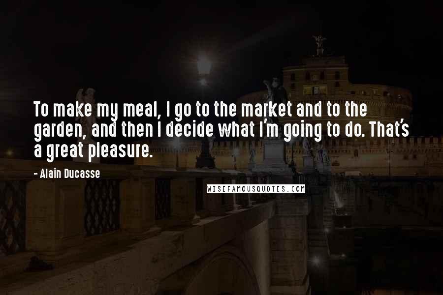 Alain Ducasse Quotes: To make my meal, I go to the market and to the garden, and then I decide what I'm going to do. That's a great pleasure.