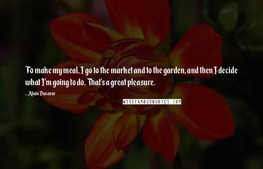 Alain Ducasse Quotes: To make my meal, I go to the market and to the garden, and then I decide what I'm going to do. That's a great pleasure.