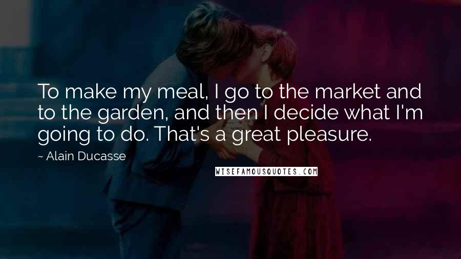 Alain Ducasse Quotes: To make my meal, I go to the market and to the garden, and then I decide what I'm going to do. That's a great pleasure.