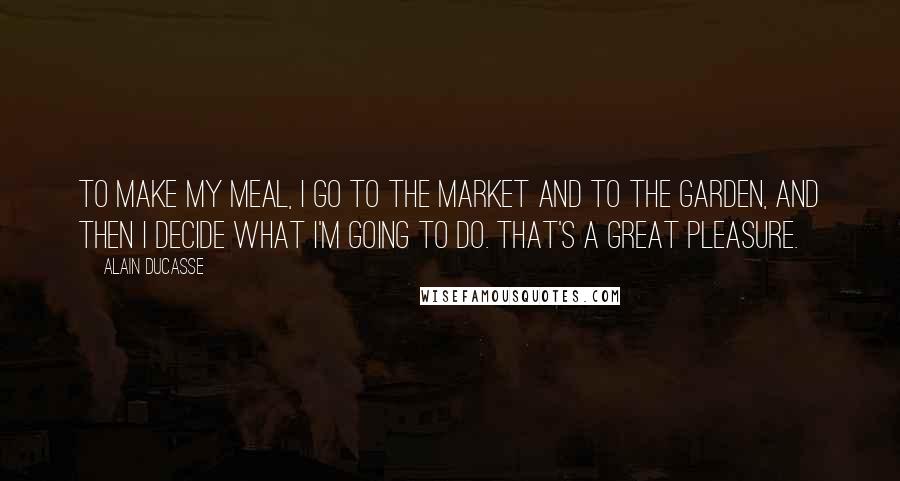 Alain Ducasse Quotes: To make my meal, I go to the market and to the garden, and then I decide what I'm going to do. That's a great pleasure.