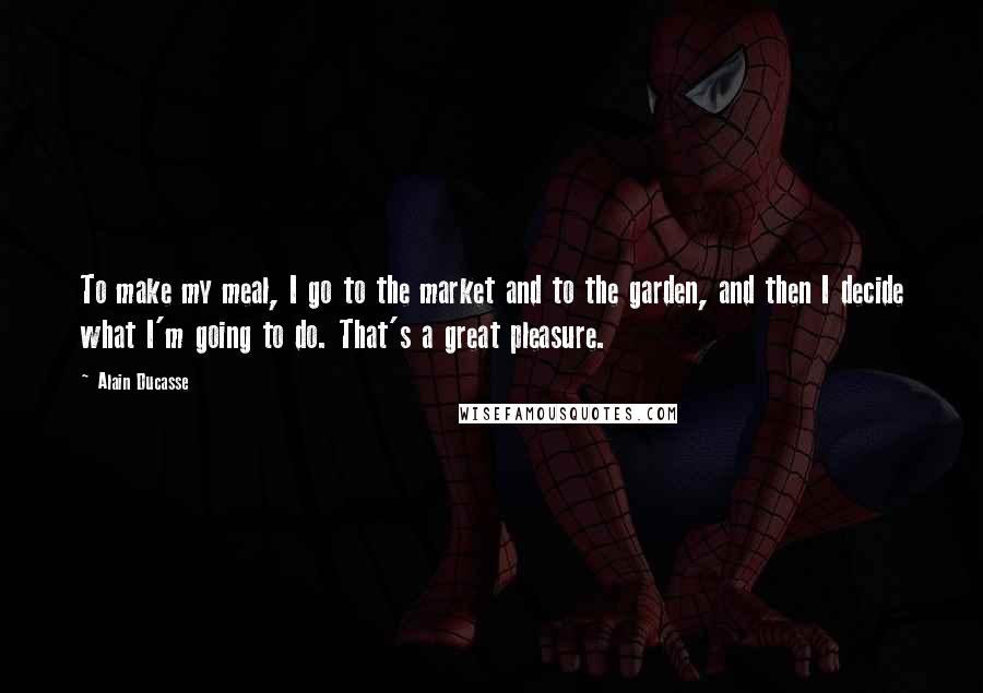 Alain Ducasse Quotes: To make my meal, I go to the market and to the garden, and then I decide what I'm going to do. That's a great pleasure.
