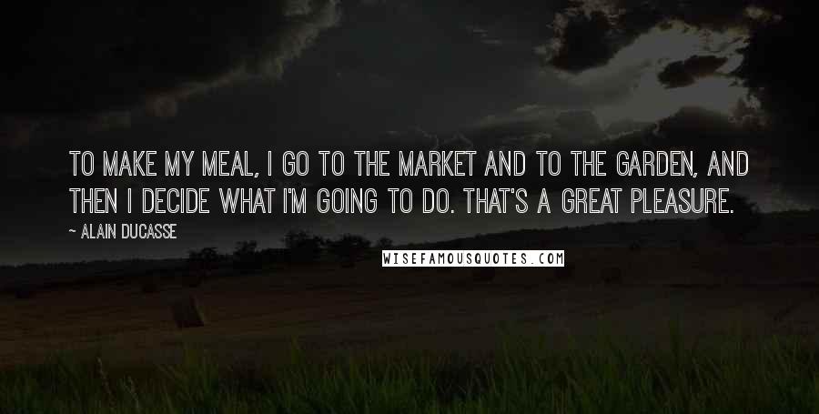 Alain Ducasse Quotes: To make my meal, I go to the market and to the garden, and then I decide what I'm going to do. That's a great pleasure.