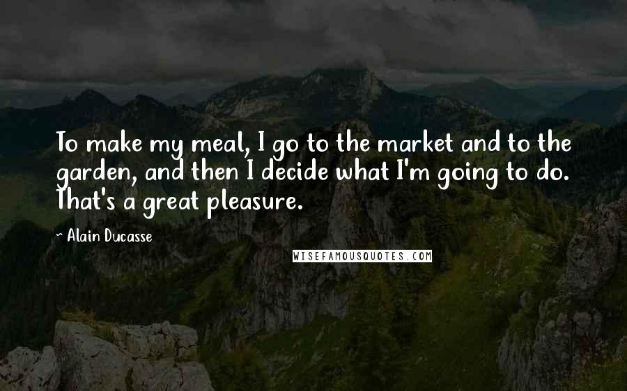 Alain Ducasse Quotes: To make my meal, I go to the market and to the garden, and then I decide what I'm going to do. That's a great pleasure.