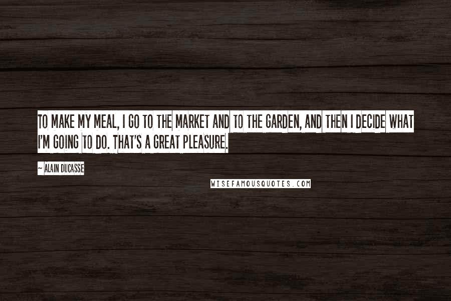 Alain Ducasse Quotes: To make my meal, I go to the market and to the garden, and then I decide what I'm going to do. That's a great pleasure.