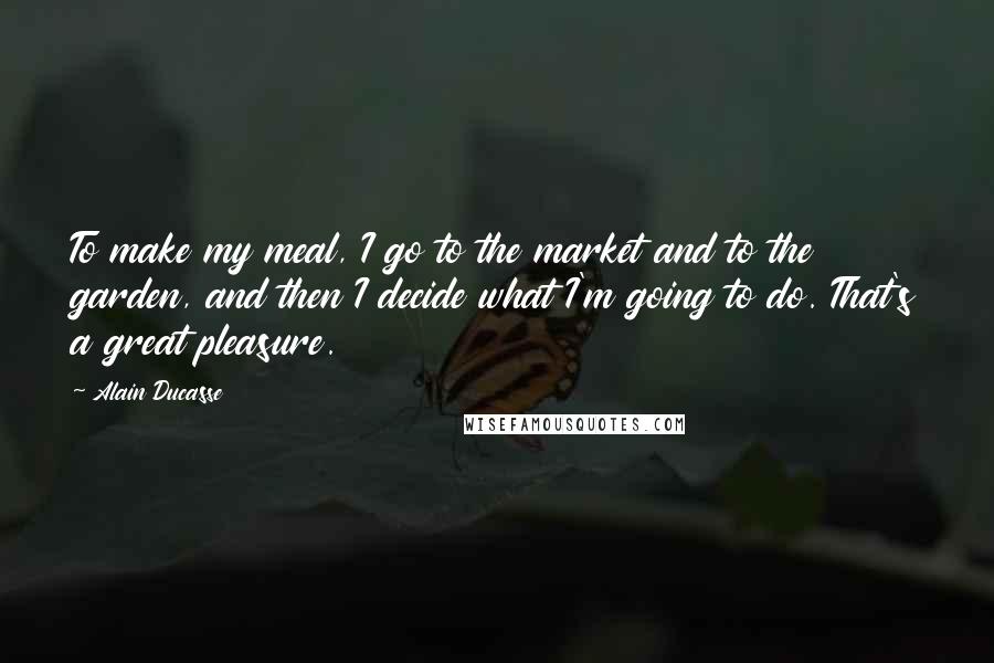 Alain Ducasse Quotes: To make my meal, I go to the market and to the garden, and then I decide what I'm going to do. That's a great pleasure.