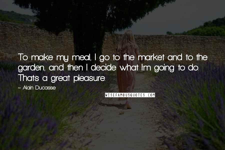 Alain Ducasse Quotes: To make my meal, I go to the market and to the garden, and then I decide what I'm going to do. That's a great pleasure.