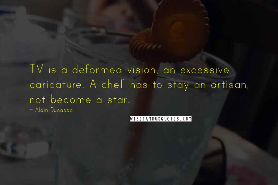 Alain Ducasse Quotes: TV is a deformed vision, an excessive caricature. A chef has to stay an artisan, not become a star.