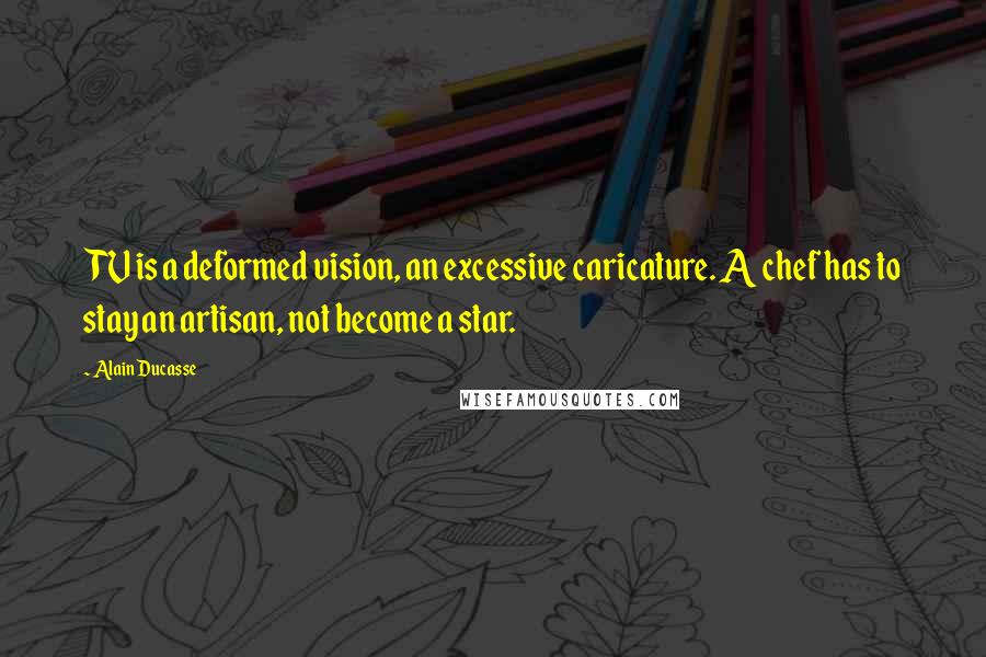 Alain Ducasse Quotes: TV is a deformed vision, an excessive caricature. A chef has to stay an artisan, not become a star.