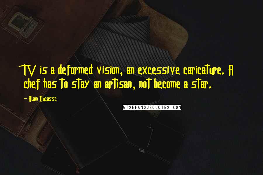 Alain Ducasse Quotes: TV is a deformed vision, an excessive caricature. A chef has to stay an artisan, not become a star.