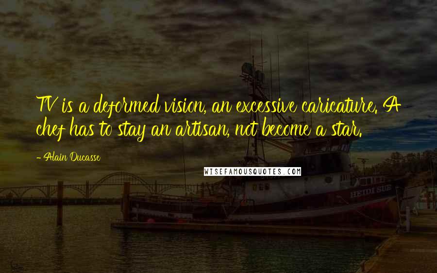 Alain Ducasse Quotes: TV is a deformed vision, an excessive caricature. A chef has to stay an artisan, not become a star.