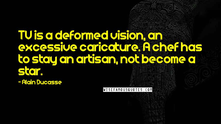 Alain Ducasse Quotes: TV is a deformed vision, an excessive caricature. A chef has to stay an artisan, not become a star.