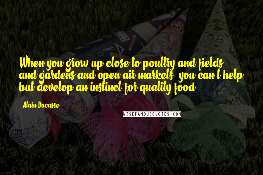 Alain Ducasse Quotes: When you grow up close to poultry and fields and gardens and open-air markets, you can't help but develop an instinct for quality food.