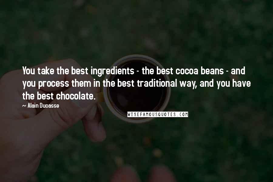 Alain Ducasse Quotes: You take the best ingredients - the best cocoa beans - and you process them in the best traditional way, and you have the best chocolate.