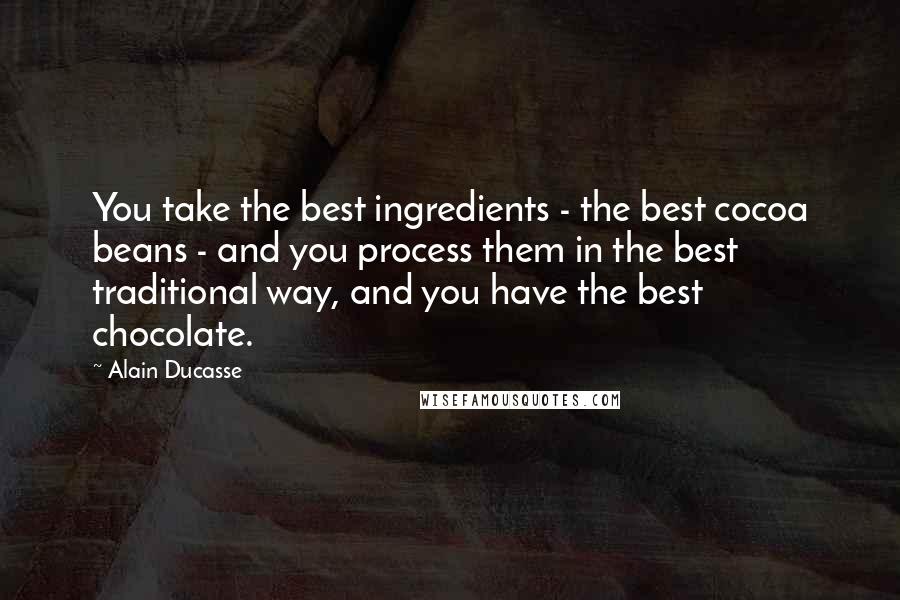 Alain Ducasse Quotes: You take the best ingredients - the best cocoa beans - and you process them in the best traditional way, and you have the best chocolate.