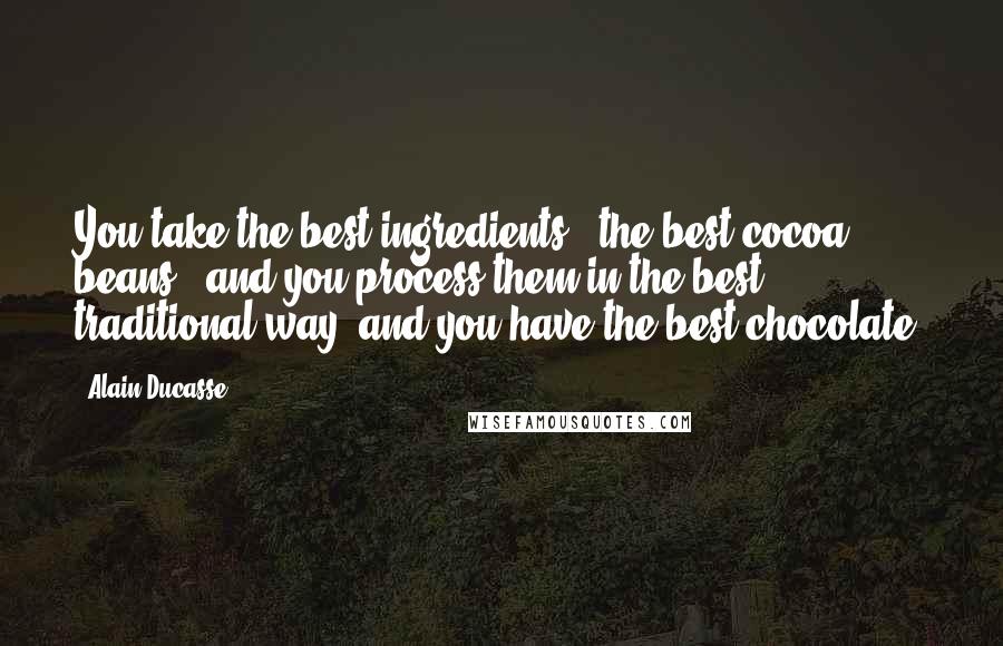 Alain Ducasse Quotes: You take the best ingredients - the best cocoa beans - and you process them in the best traditional way, and you have the best chocolate.