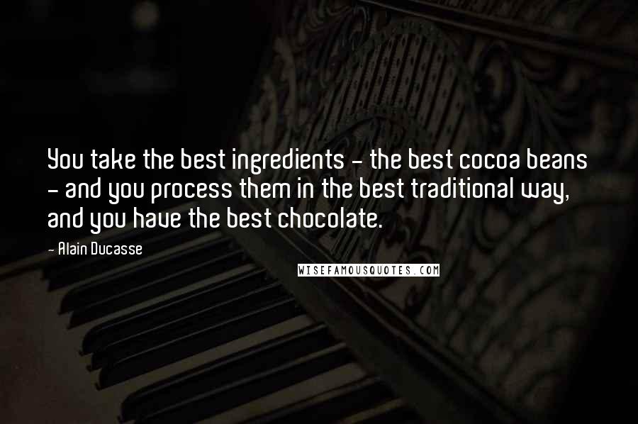Alain Ducasse Quotes: You take the best ingredients - the best cocoa beans - and you process them in the best traditional way, and you have the best chocolate.