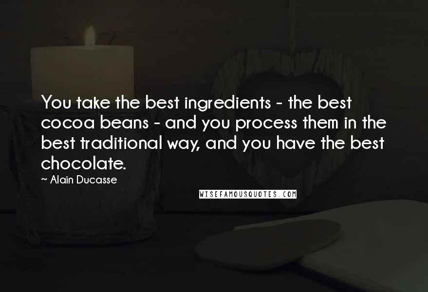 Alain Ducasse Quotes: You take the best ingredients - the best cocoa beans - and you process them in the best traditional way, and you have the best chocolate.
