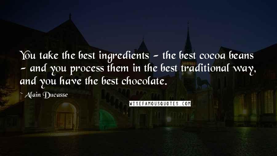 Alain Ducasse Quotes: You take the best ingredients - the best cocoa beans - and you process them in the best traditional way, and you have the best chocolate.