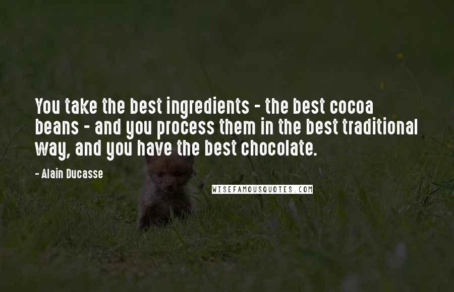 Alain Ducasse Quotes: You take the best ingredients - the best cocoa beans - and you process them in the best traditional way, and you have the best chocolate.