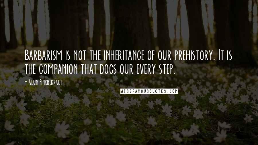 Alain Finkielkraut Quotes: Barbarism is not the inheritance of our prehistory. It is the companion that dogs our every step.