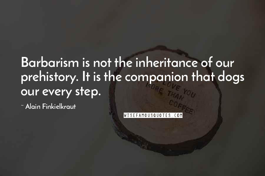 Alain Finkielkraut Quotes: Barbarism is not the inheritance of our prehistory. It is the companion that dogs our every step.