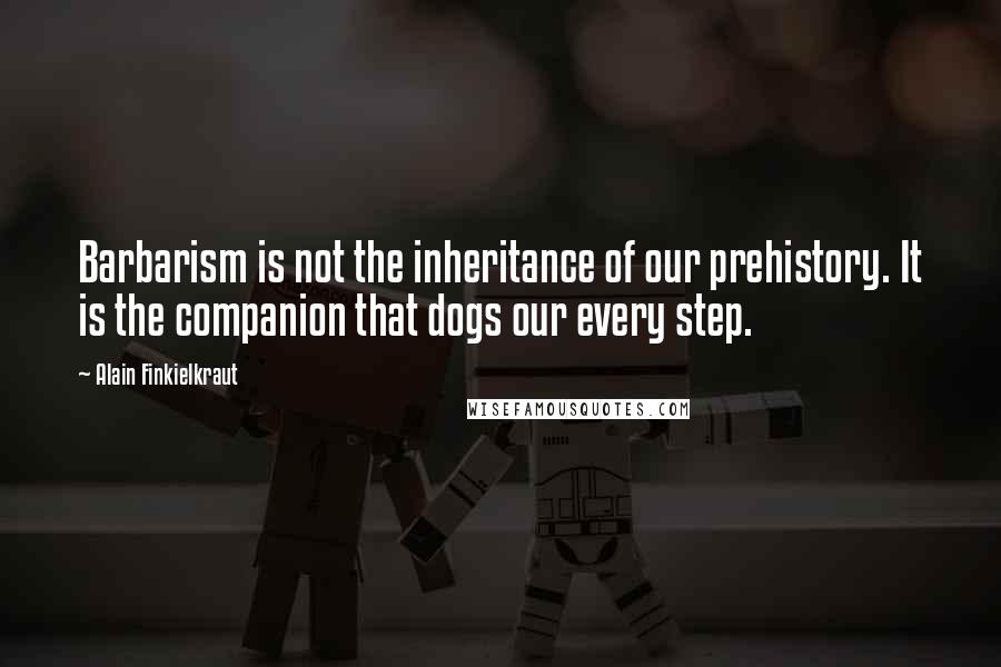 Alain Finkielkraut Quotes: Barbarism is not the inheritance of our prehistory. It is the companion that dogs our every step.