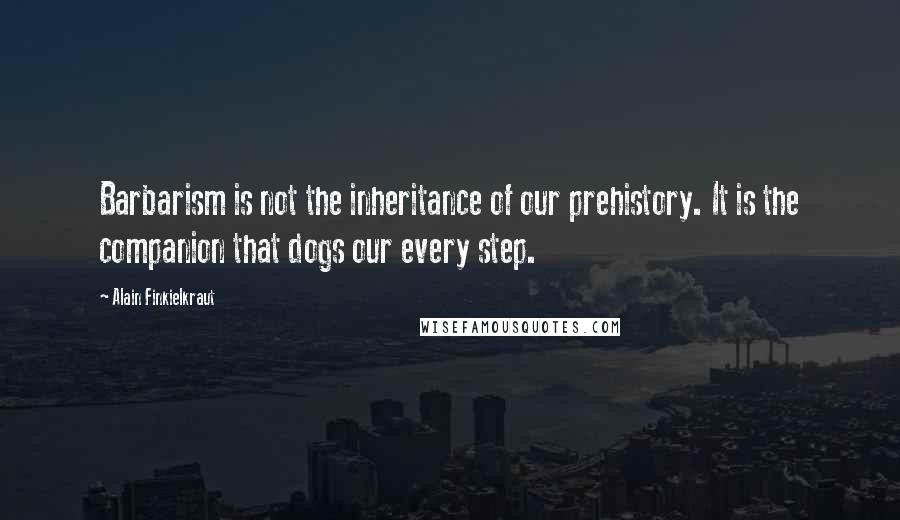 Alain Finkielkraut Quotes: Barbarism is not the inheritance of our prehistory. It is the companion that dogs our every step.