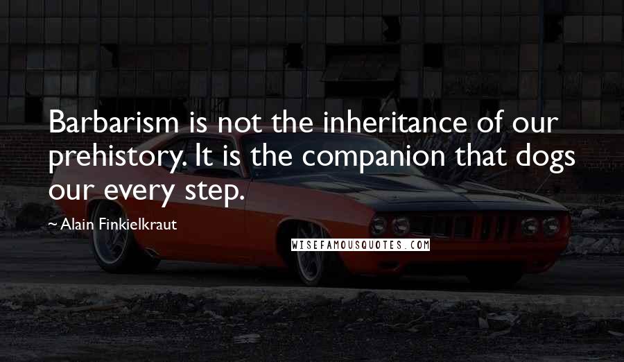 Alain Finkielkraut Quotes: Barbarism is not the inheritance of our prehistory. It is the companion that dogs our every step.