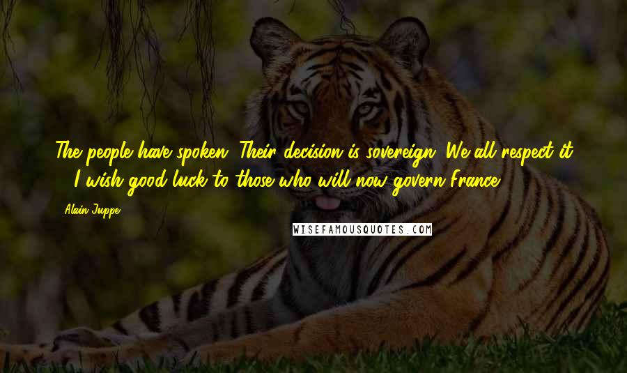 Alain Juppe Quotes: The people have spoken. Their decision is sovereign. We all respect it ... I wish good luck to those who will now govern France.