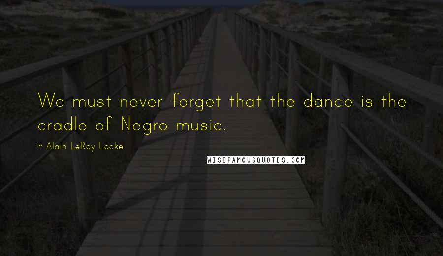 Alain LeRoy Locke Quotes: We must never forget that the dance is the cradle of Negro music.