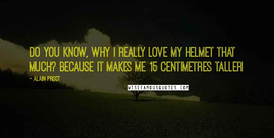 Alain Prost Quotes: Do you know, why I really love my helmet that much? Because it makes me 15 centimetres taller!