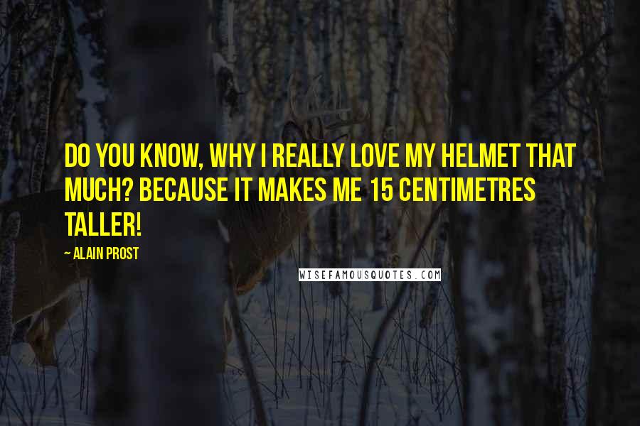 Alain Prost Quotes: Do you know, why I really love my helmet that much? Because it makes me 15 centimetres taller!