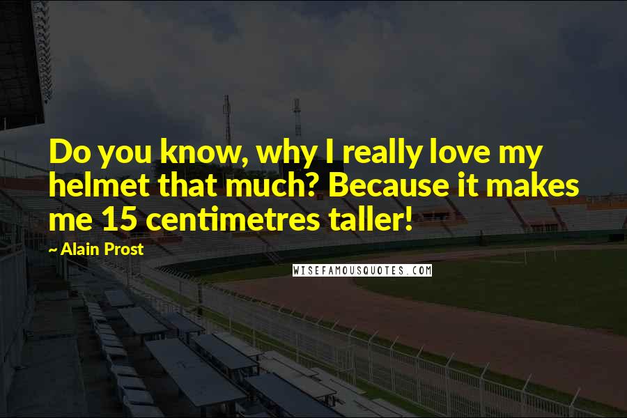 Alain Prost Quotes: Do you know, why I really love my helmet that much? Because it makes me 15 centimetres taller!