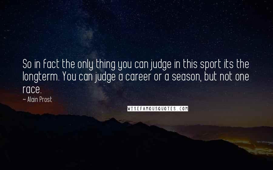 Alain Prost Quotes: So in fact the only thing you can judge in this sport its the longterm. You can judge a career or a season, but not one race.