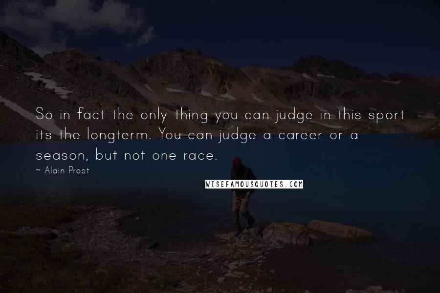 Alain Prost Quotes: So in fact the only thing you can judge in this sport its the longterm. You can judge a career or a season, but not one race.