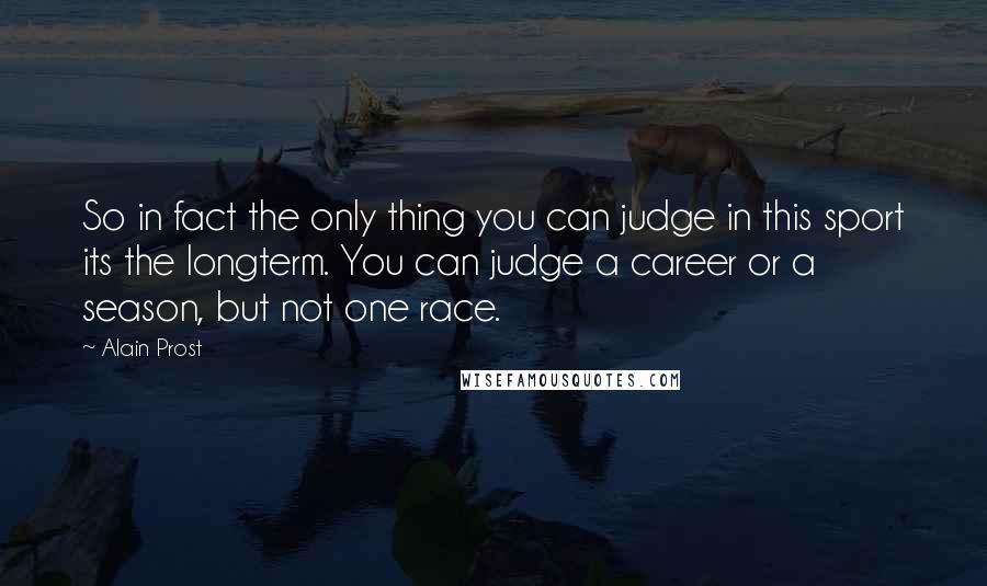 Alain Prost Quotes: So in fact the only thing you can judge in this sport its the longterm. You can judge a career or a season, but not one race.