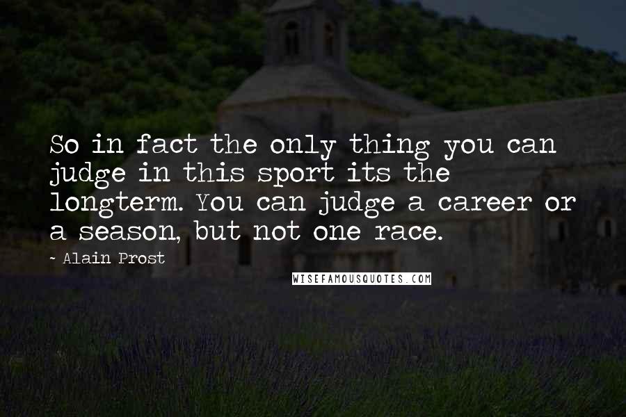 Alain Prost Quotes: So in fact the only thing you can judge in this sport its the longterm. You can judge a career or a season, but not one race.