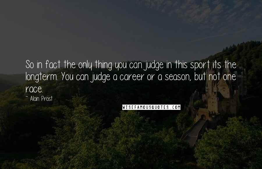 Alain Prost Quotes: So in fact the only thing you can judge in this sport its the longterm. You can judge a career or a season, but not one race.