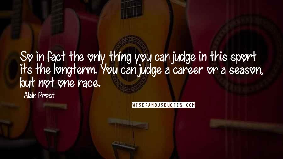 Alain Prost Quotes: So in fact the only thing you can judge in this sport its the longterm. You can judge a career or a season, but not one race.