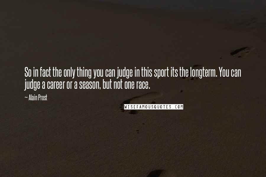 Alain Prost Quotes: So in fact the only thing you can judge in this sport its the longterm. You can judge a career or a season, but not one race.