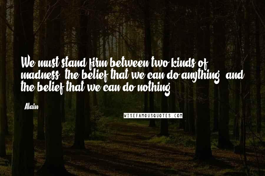 Alain Quotes: We must stand firm between two kinds of madness: the belief that we can do anything; and the belief that we can do nothing.