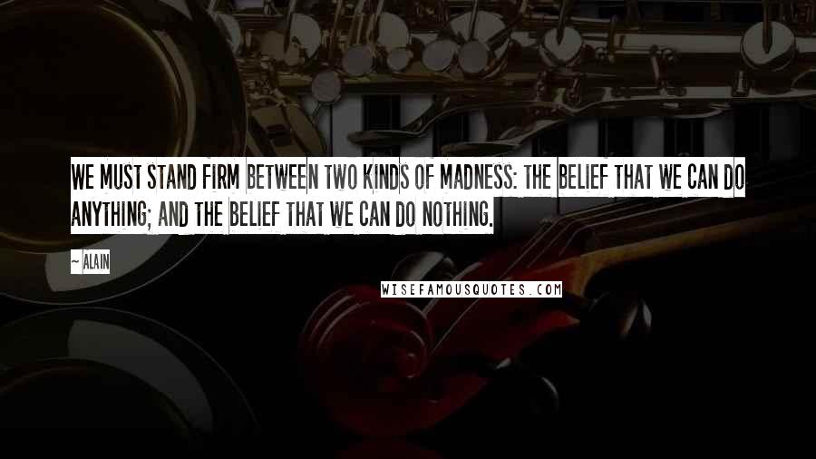 Alain Quotes: We must stand firm between two kinds of madness: the belief that we can do anything; and the belief that we can do nothing.