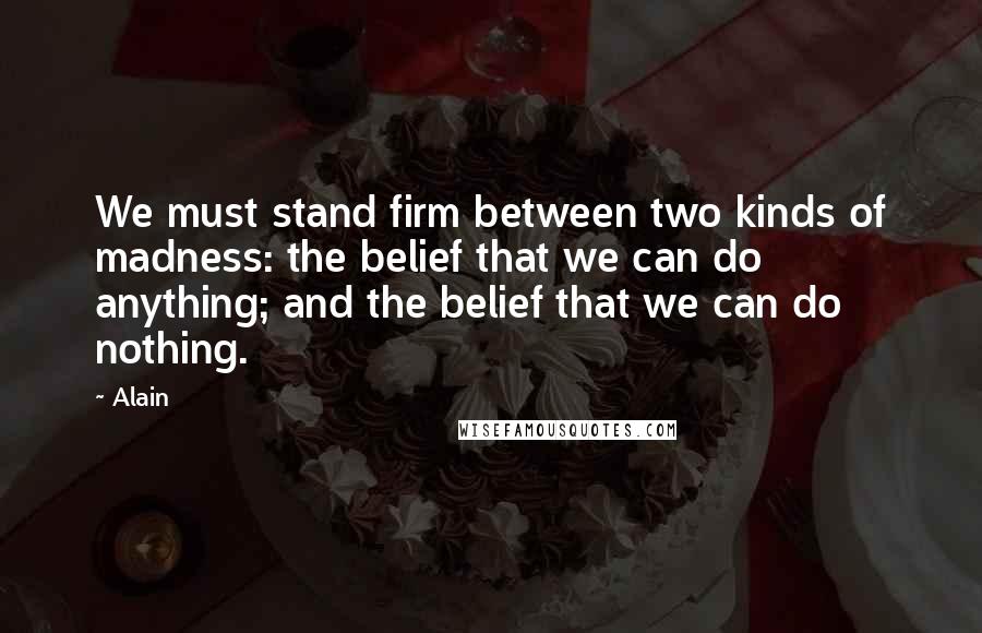 Alain Quotes: We must stand firm between two kinds of madness: the belief that we can do anything; and the belief that we can do nothing.