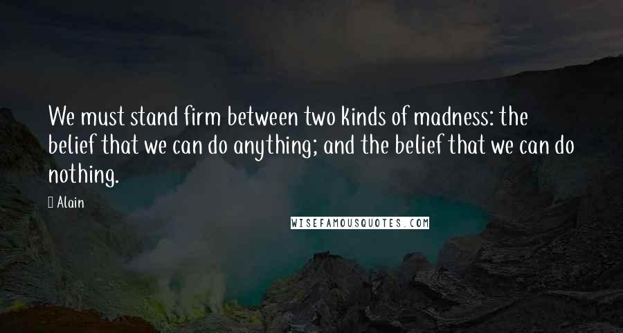 Alain Quotes: We must stand firm between two kinds of madness: the belief that we can do anything; and the belief that we can do nothing.