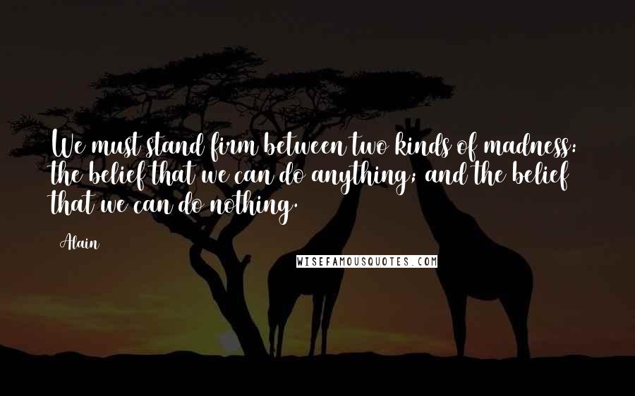 Alain Quotes: We must stand firm between two kinds of madness: the belief that we can do anything; and the belief that we can do nothing.